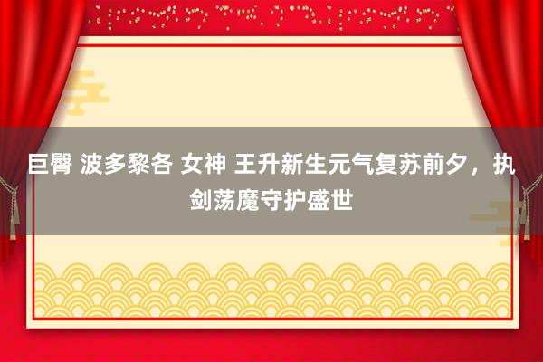 巨臀 波多黎各 女神 王升新生元气复苏前夕，执剑荡魔守护盛世