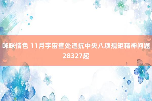 咪咪情色 11月宇宙查处违抗中央八项规矩精神问题28327起