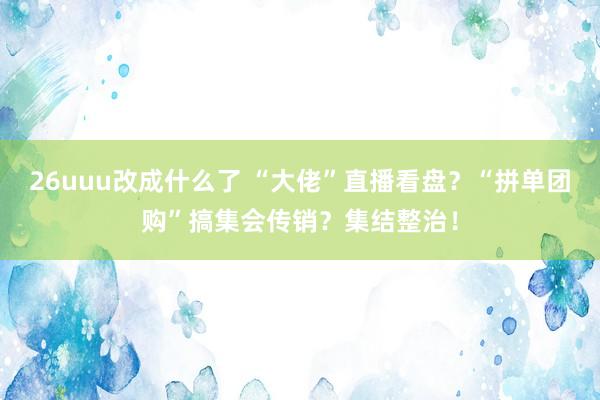 26uuu改成什么了 “大佬”直播看盘？“拼单团购”搞集会传销？集结整治！