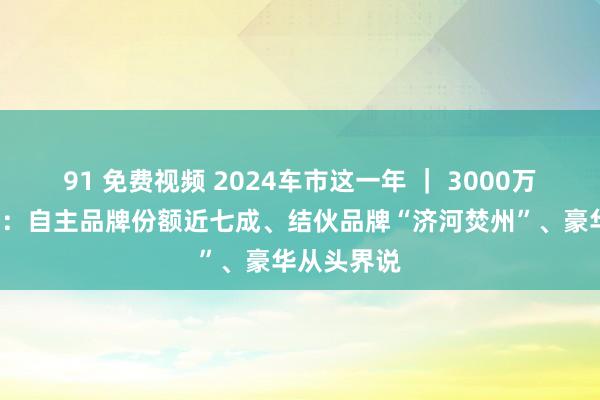 91 免费视频 2024车市这一年 ｜ 3000万辆“拼图”：自主品牌份额近七成、结伙品牌“济河焚州”、豪华从头界说