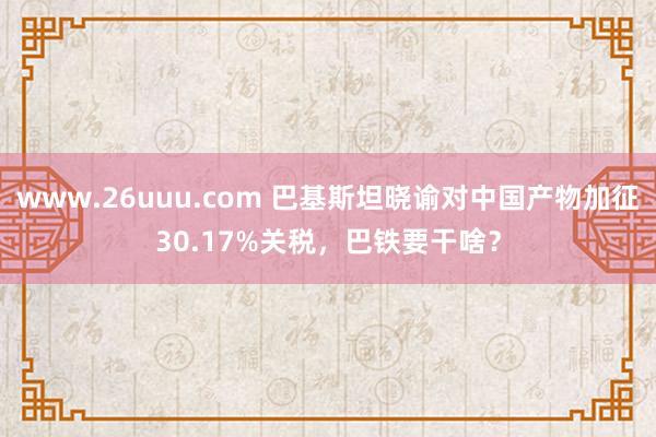 www.26uuu.com 巴基斯坦晓谕对中国产物加征30.17%关税，巴铁要干啥？