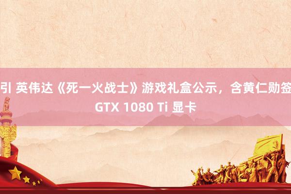 勾引 英伟达《死一火战士》游戏礼盒公示，含黄仁勋签名GTX 1080 Ti 显卡