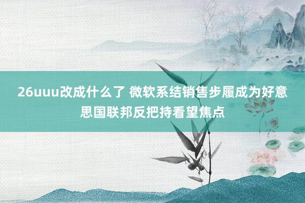 26uuu改成什么了 微软系结销售步履成为好意思国联邦反把持看望焦点