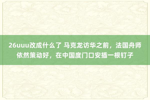 26uuu改成什么了 马克龙访华之前，法国舟师依然策动好，在中国度门口安插一根钉子