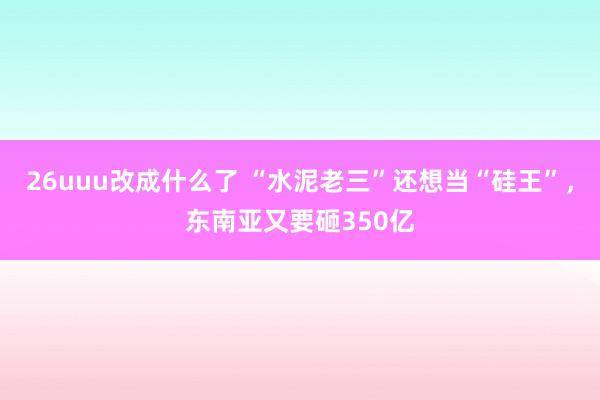 26uuu改成什么了 “水泥老三”还想当“硅王”，东南亚又要砸350亿