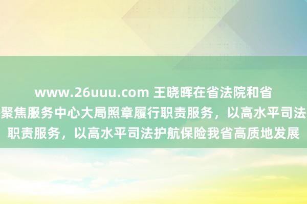 www.26uuu.com 王晓晖在省法院和省查抄院拜访调研时强调：聚焦服务中心大局照章履行职责服务，以高水平司法护航保险我省高质地发展