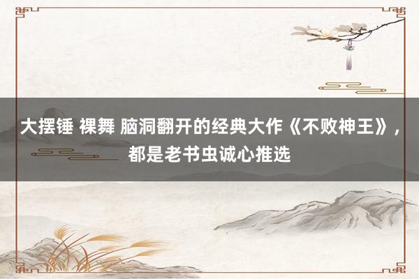 大摆锤 裸舞 脑洞翻开的经典大作《不败神王》，都是老书虫诚心推选