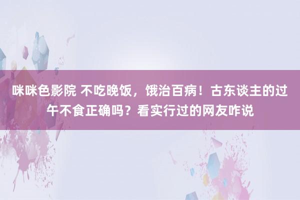 咪咪色影院 不吃晚饭，饿治百病！古东谈主的过午不食正确吗？看实行过的网友咋说