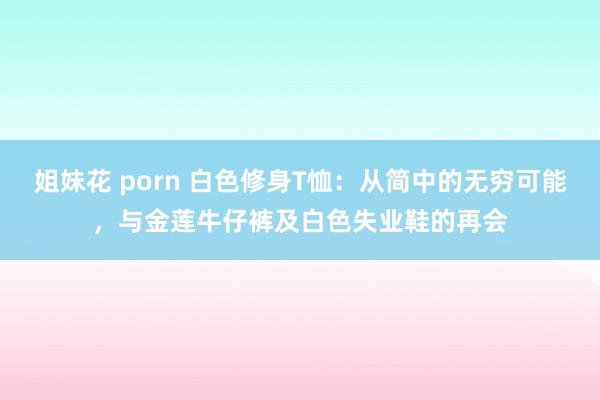 姐妹花 porn 白色修身T恤：从简中的无穷可能，与金莲牛仔裤及白色失业鞋的再会