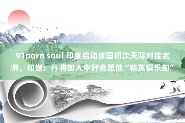 91porn soul 印度启动该国初次天际对接老师，印媒：行将加入中好意思俄“精英俱乐部”