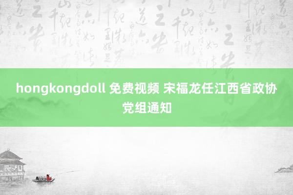 hongkongdoll 免费视频 宋福龙任江西省政协党组通知