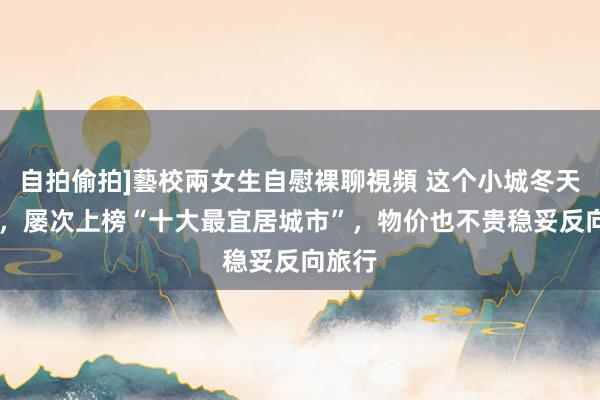 自拍偷拍]藝校兩女生自慰裸聊視頻 这个小城冬天20℃，屡次上榜“十大最宜居城市”，物价也不贵稳妥反向旅行