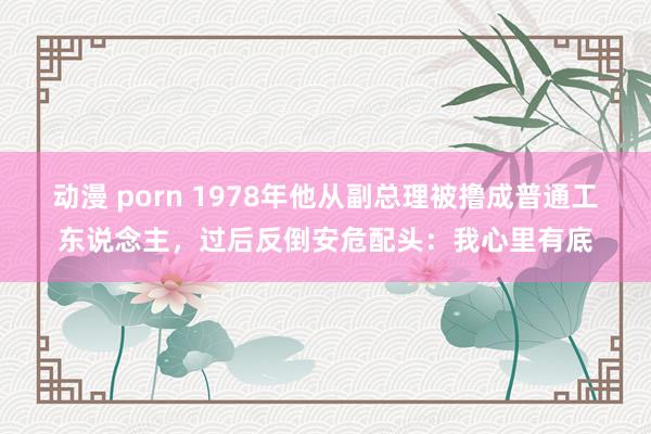 动漫 porn 1978年他从副总理被撸成普通工东说念主，过后反倒安危配头：我心里有底