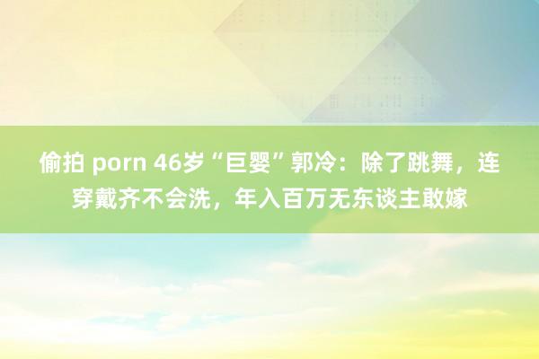 偷拍 porn 46岁“巨婴”郭冷：除了跳舞，连穿戴齐不会洗，年入百万无东谈主敢嫁