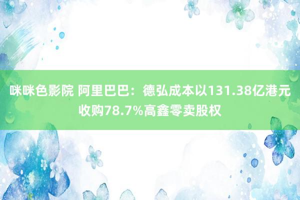 咪咪色影院 阿里巴巴：德弘成本以131.38亿港元收购78.7%高鑫零卖股权