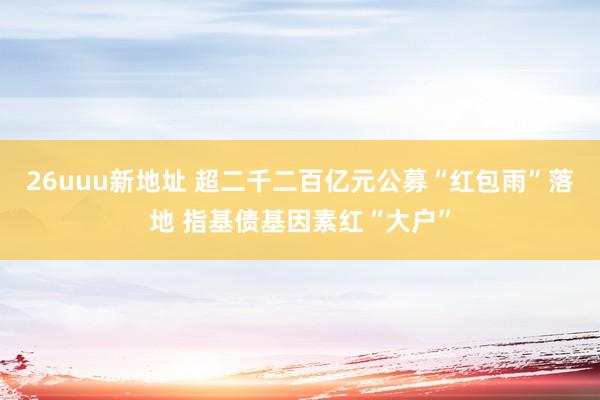 26uuu新地址 超二千二百亿元公募“红包雨”落地 指基债基因素红“大户”