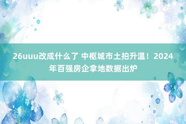 26uuu改成什么了 中枢城市土拍升温！2024年百强房企拿地数据出炉