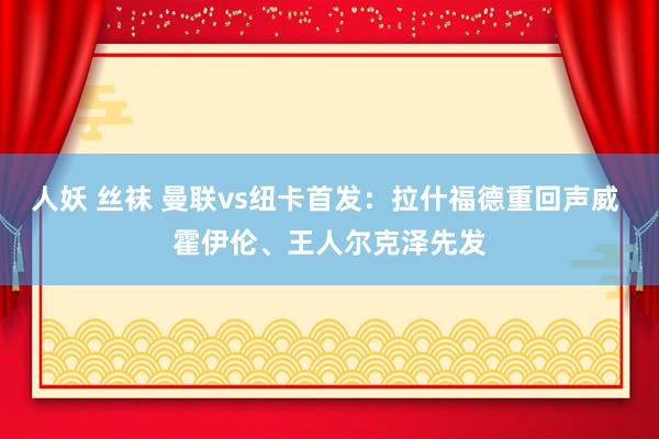 人妖 丝袜 曼联vs纽卡首发：拉什福德重回声威 霍伊伦、王人尔克泽先发