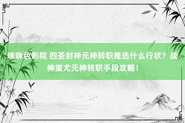 咪咪色影院 四圣封神元神转职推选什么行状？战神蚩尤元神转职手段攻略！