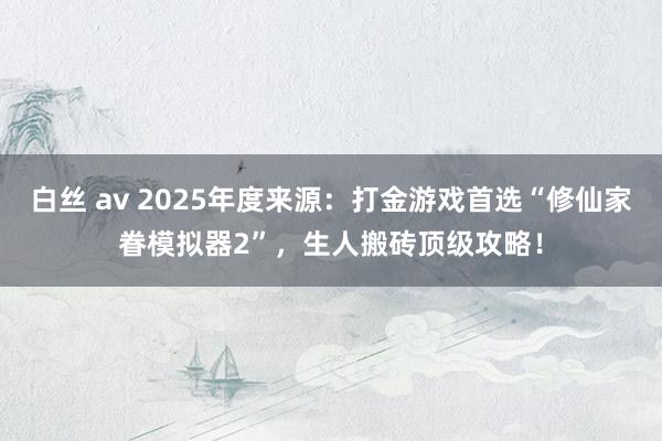 白丝 av 2025年度来源：打金游戏首选“修仙家眷模拟器2”，生人搬砖顶级攻略！