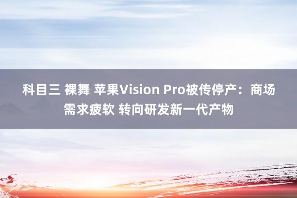 科目三 裸舞 苹果Vision Pro被传停产：商场需求疲软 转向研发新一代产物