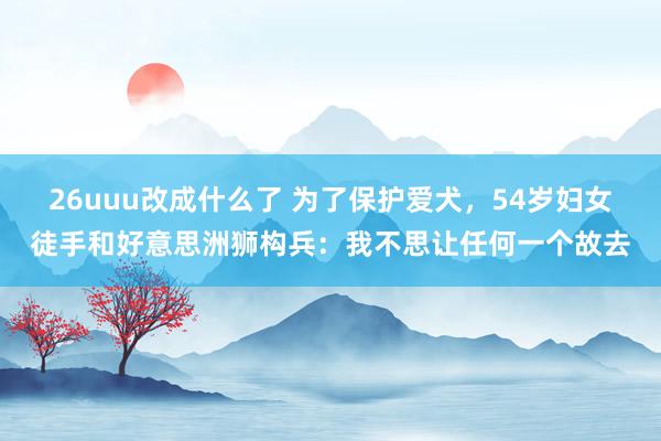 26uuu改成什么了 为了保护爱犬，54岁妇女徒手和好意思洲狮构兵：我不思让任何一个故去