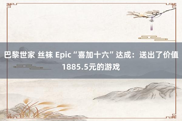 巴黎世家 丝袜 Epic“喜加十六”达成：送出了价值1885.5元的游戏