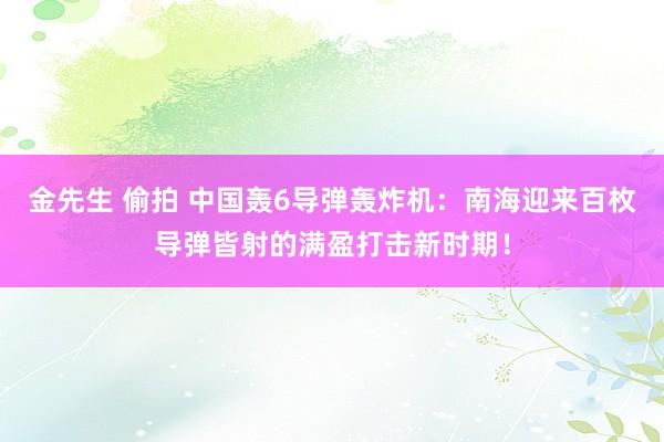 金先生 偷拍 中国轰6导弹轰炸机：南海迎来百枚导弹皆射的满盈打击新时期！