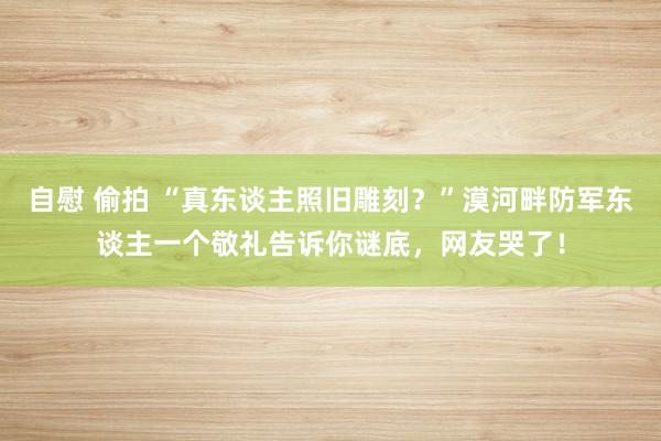 自慰 偷拍 “真东谈主照旧雕刻？”漠河畔防军东谈主一个敬礼告诉你谜底，网友哭了！