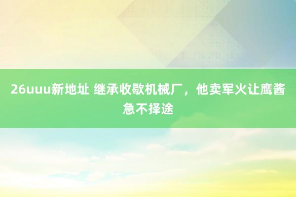 26uuu新地址 继承收歇机械厂，他卖军火让鹰酱急不择途