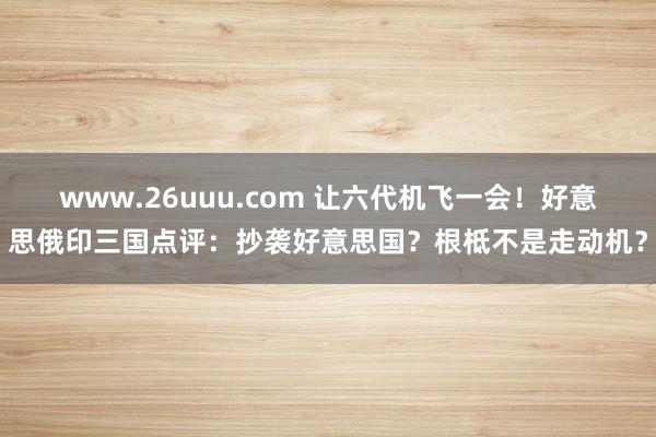 www.26uuu.com 让六代机飞一会！好意思俄印三国点评：抄袭好意思国？根柢不是走动机？