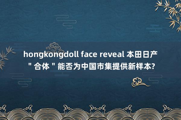 hongkongdoll face reveal 本田日产＂合体＂能否为中国市集提供新样本?