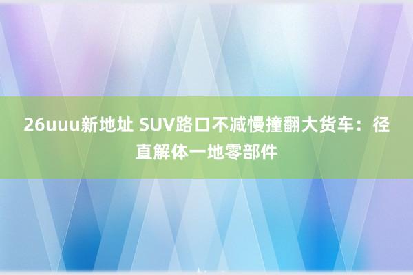 26uuu新地址 SUV路口不减慢撞翻大货车：径直解体一地零部件