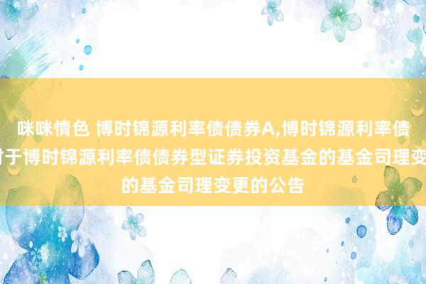 咪咪情色 博时锦源利率债债券A，博时锦源利率债债券C: 对于博时锦源利率债债券型证券投资基金的基金司理变更的公告