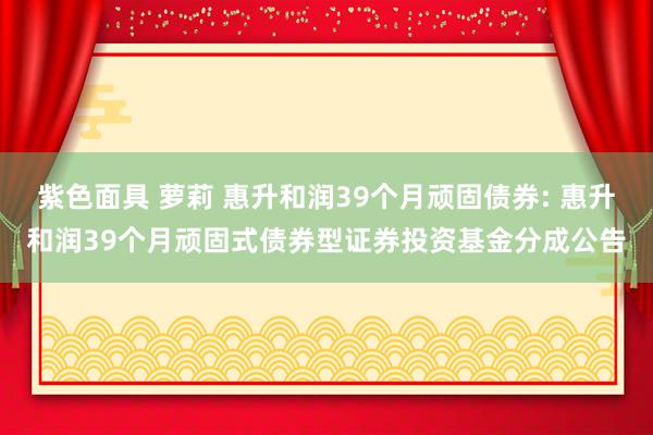 紫色面具 萝莉 惠升和润39个月顽固债券: 惠升和润39个月顽固式债券型证券投资基金分成公告