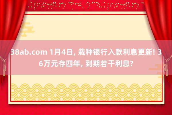 38ab.com 1月4日， 栽种银行入款利息更新! 36万元存四年， 到期若干利息?