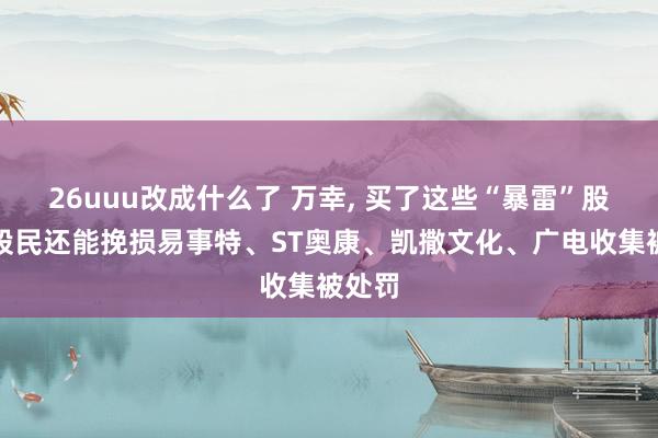 26uuu改成什么了 万幸， 买了这些“暴雷”股票的股民还能挽损易事特、ST奥康、凯撒文化、广电收集被处罚