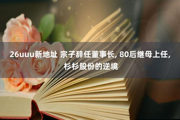 26uuu新地址 宗子辞任董事长， 80后继母上任， 杉杉股份的逆境