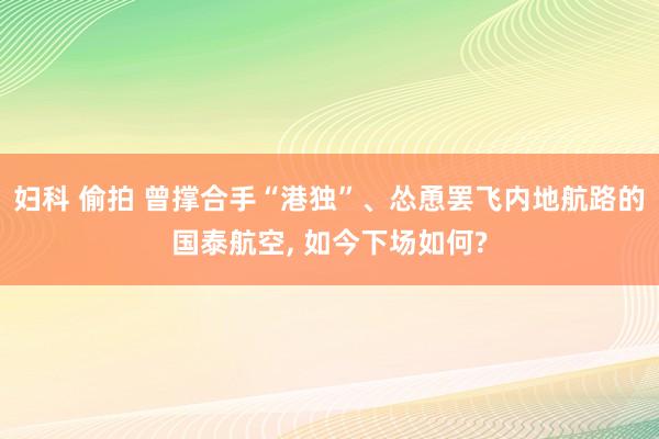 妇科 偷拍 曾撑合手“港独”、怂恿罢飞内地航路的国泰航空， 如今下场如何?