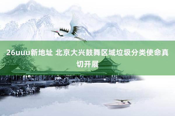 26uuu新地址 北京大兴鼓舞区域垃圾分类使命真切开展