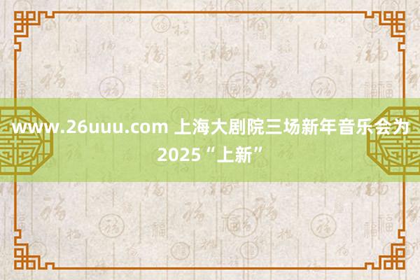 www.26uuu.com 上海大剧院三场新年音乐会为2025“上新”