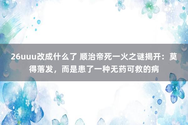 26uuu改成什么了 顺治帝死一火之谜揭开：莫得落发，而是患了一种无药可救的病