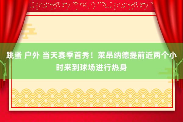 跳蛋 户外 当天赛季首秀！莱昂纳德提前近两个小时来到球场进行热身