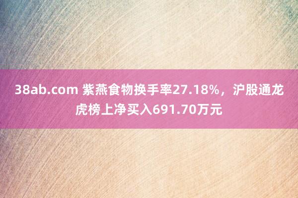 38ab.com 紫燕食物换手率27.18%，沪股通龙虎榜上净买入691.70万元