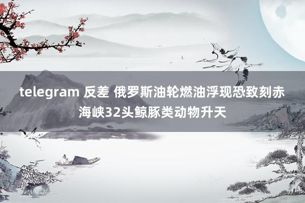 telegram 反差 俄罗斯油轮燃油浮现恐致刻赤海峡32头鲸豚类动物升天