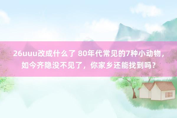 26uuu改成什么了 80年代常见的7种小动物，如今齐隐没不见了，你家乡还能找到吗？