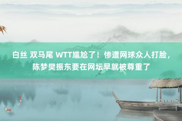 白丝 双马尾 WTT尴尬了！惨遭网球众人打脸，陈梦樊振东要在网坛早就被尊重了