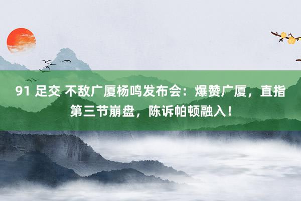 91 足交 不敌广厦杨鸣发布会：爆赞广厦，直指第三节崩盘，陈诉帕顿融入！