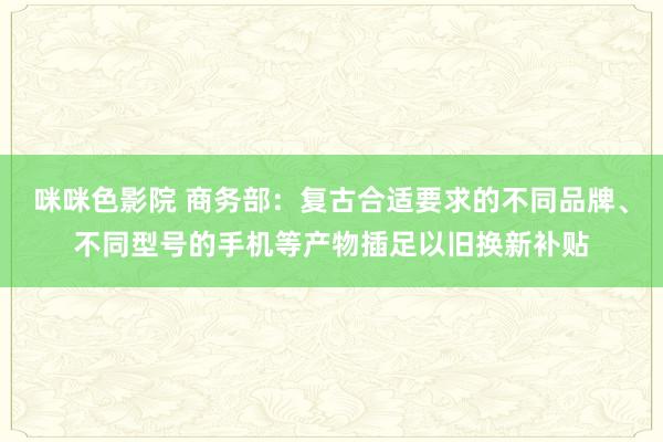 咪咪色影院 商务部：复古合适要求的不同品牌、不同型号的手机等产物插足以旧换新补贴