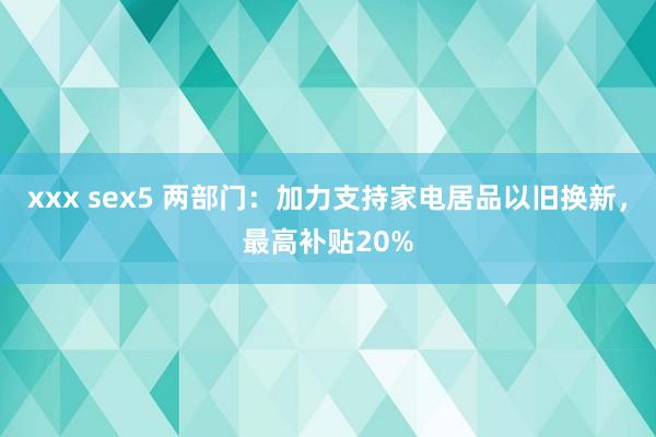 xxx sex5 两部门：加力支持家电居品以旧换新，最高补贴20%